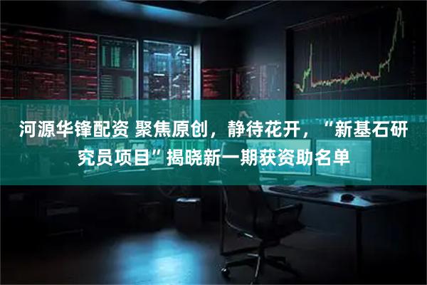 河源华锋配资 聚焦原创，静待花开，“新基石研究员项目”揭晓新一期获资助名单