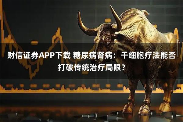 财信证券APP下载 糖尿病肾病：干细胞疗法能否打破传统治疗局限？