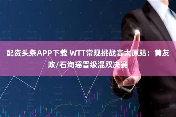 配资头条APP下载 WTT常规挑战赛太原站：黄友政/石洵瑶晋级混双决赛