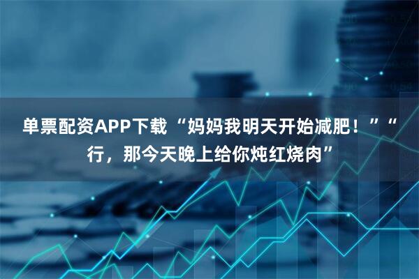 单票配资APP下载 “妈妈我明天开始减肥！”“行，那今天晚上给你炖红烧肉”