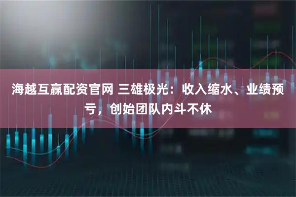 海越互赢配资官网 三雄极光：收入缩水、业绩预亏，创始团队内斗不休