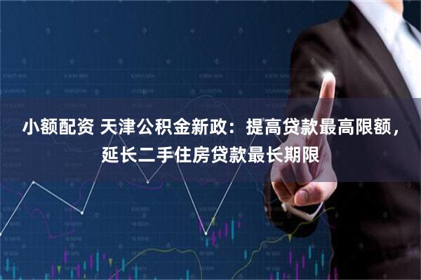 小额配资 天津公积金新政：提高贷款最高限额，延长二手住房贷款最长期限