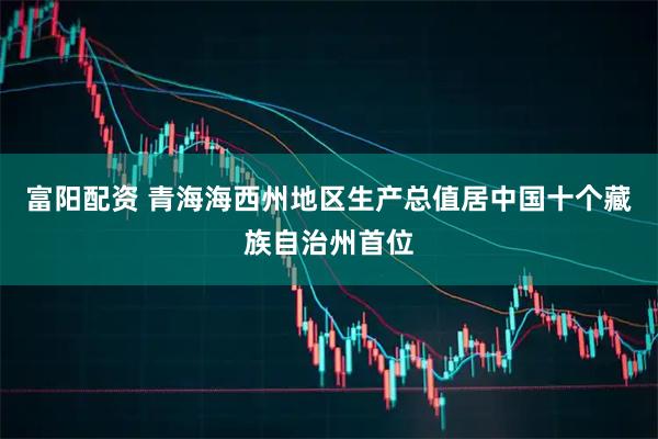 富阳配资 青海海西州地区生产总值居中国十个藏族自治州首位