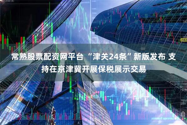 常熟股票配资网平台 “津关24条”新版发布 支持在京津冀开展保税展示交易