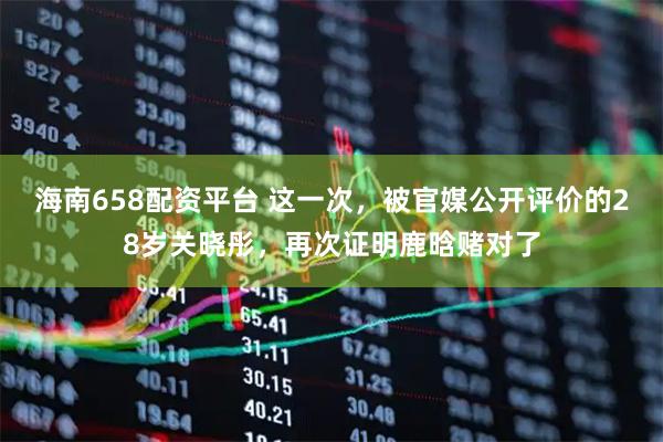 海南658配资平台 这一次，被官媒公开评价的28岁关晓彤，再次证明鹿晗赌对了