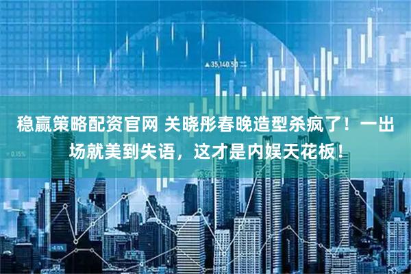 稳赢策略配资官网 关晓彤春晚造型杀疯了！一出场就美到失语，这才是内娱天花板！